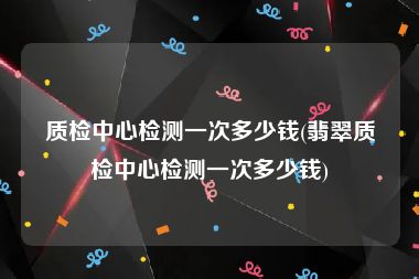 质检中心检测一次多少钱(翡翠质检中心检测一次多少钱)