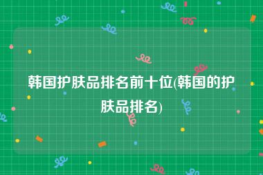 韩国护肤品排名前十位(韩国的护肤品排名)