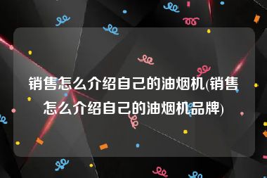 销售怎么介绍自己的油烟机(销售怎么介绍自己的油烟机品牌)