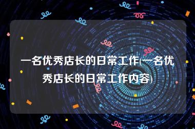 一名优秀店长的日常工作(一名优秀店长的日常工作内容)