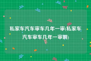 私家车汽车审车几年一审(私家车汽车审车几年一审啊)