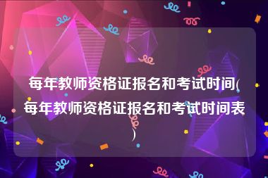 每年教师资格证报名和考试时间(每年教师资格证报名和考试时间表)