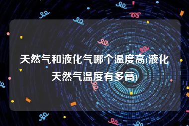 天然气和液化气哪个温度高(液化天然气温度有多高)