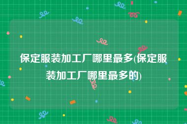 保定服装加工厂哪里最多(保定服装加工厂哪里最多的)