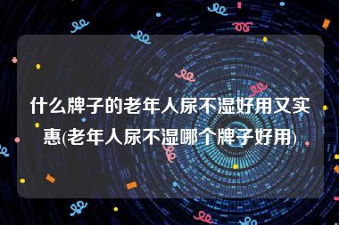 什么牌子的老年人尿不湿好用又实惠(老年人尿不湿哪个牌子好用)