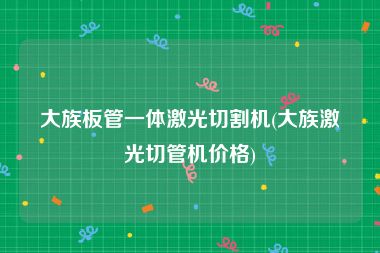 大族板管一体激光切割机(大族激光切管机价格)