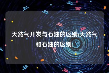天然气开发与石油的区别(天然气和石油的区别)