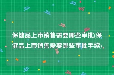 保健品上市销售需要哪些审批(保健品上市销售需要哪些审批手续)