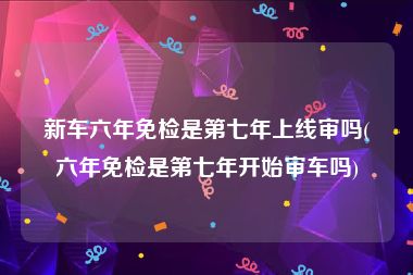 新车六年免检是第七年上线审吗(六年免检是第七年开始审车吗)