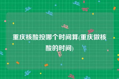 重庆核酸按哪个时间算(重庆做核酸的时间)