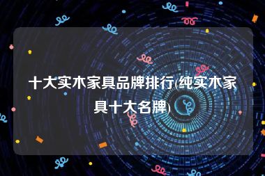 十大实木家具品牌排行(纯实木家具十大名牌)