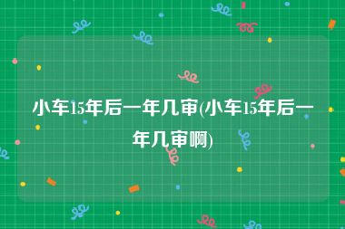 小车15年后一年几审(小车15年后一年几审啊)