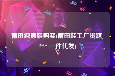 莆田纯原鞋购买(莆田鞋工厂货源 *** 一件代发)