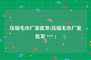 压缩毛巾厂家批发(压缩毛巾厂家批发 *** )