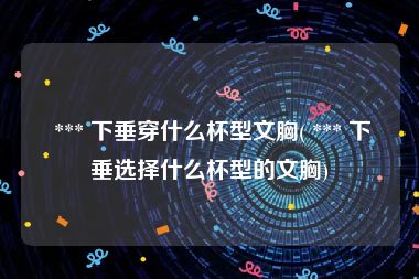  *** 下垂穿什么杯型文胸( *** 下垂选择什么杯型的文胸)
