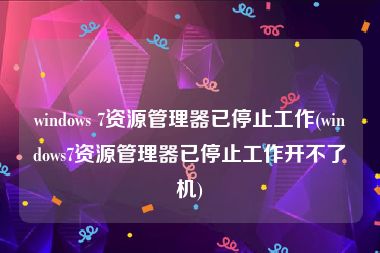 windows 7资源管理器已停止工作(windows7资源管理器已停止工作开不了机)