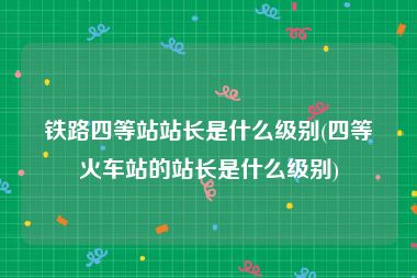 铁路四等站站长是什么级别(四等火车站的站长是什么级别)