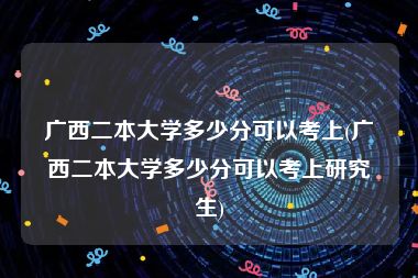 广西二本大学多少分可以考上(广西二本大学多少分可以考上研究生)