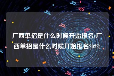 广西单招是什么时候开始报名(广西单招是什么时候开始报名2022)