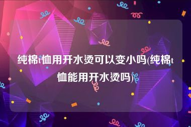 纯棉t恤用开水烫可以变小吗(纯棉t恤能用开水烫吗)