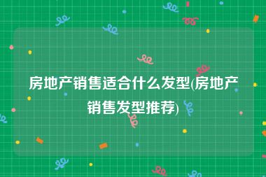 房地产销售适合什么发型(房地产销售发型推荐)