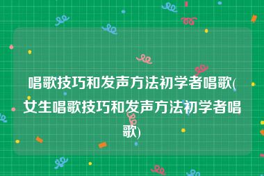 唱歌技巧和发声方法初学者唱歌(女生唱歌技巧和发声方法初学者唱歌)