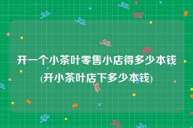 开一个小茶叶零售小店得多少本钱(开小茶叶店下多少本钱)