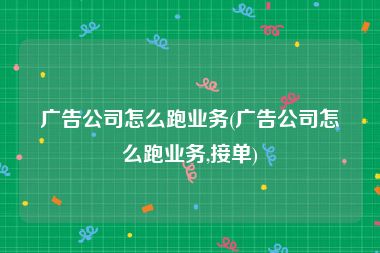 广告公司怎么跑业务(广告公司怎么跑业务,接单)