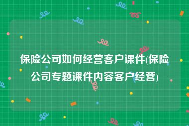 保险公司如何经营客户课件(保险公司专题课件内容客户经营)