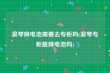 浪琴换电池需要去专柜吗(浪琴专柜能换电池吗)