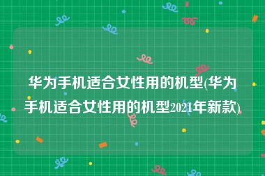 华为手机适合女性用的机型(华为手机适合女性用的机型2021年新款)