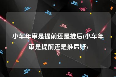 小车年审是提前还是推后(小车年审是提前还是推后好)