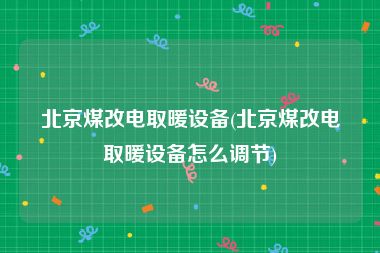 北京煤改电取暖设备(北京煤改电取暖设备怎么调节)