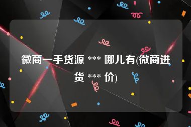 微商一手货源 *** 哪儿有(微商进货 *** 价)