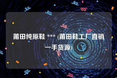 莆田纯原鞋 *** (莆田鞋工厂直销一手货源)
