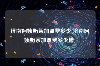 济南阿姨奶茶加盟费多少(济南阿姨奶茶加盟费多少钱)