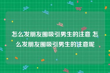 怎么发朋友圈吸引男生的注意 怎么发朋友圈吸引男生的注意呢