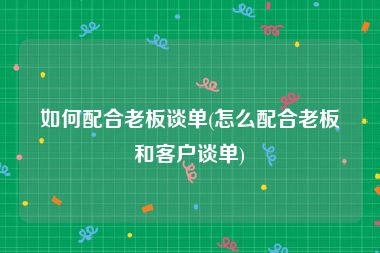 如何配合老板谈单(怎么配合老板和客户谈单)