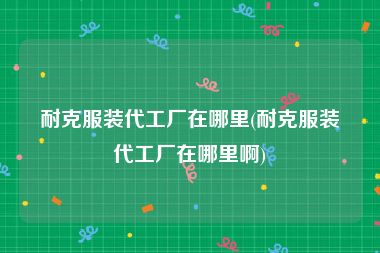 耐克服装代工厂在哪里(耐克服装代工厂在哪里啊)