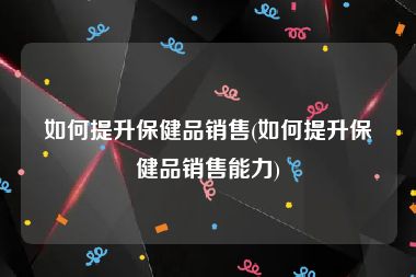 如何提升保健品销售(如何提升保健品销售能力)