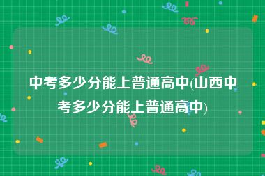 中考多少分能上普通高中(山西中考多少分能上普通高中)