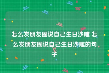 怎么发朋友圈说自己生日沙雕 怎么发朋友圈说自己生日沙雕的句子