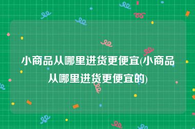 小商品从哪里进货更便宜(小商品从哪里进货更便宜的)