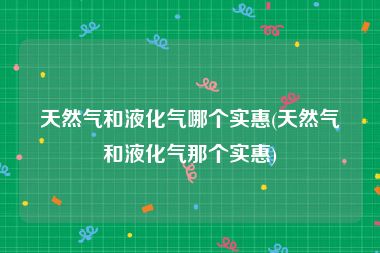 天然气和液化气哪个实惠(天然气和液化气那个实惠)