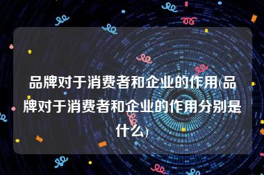 品牌对于消费者和企业的作用(品牌对于消费者和企业的作用分别是什么)