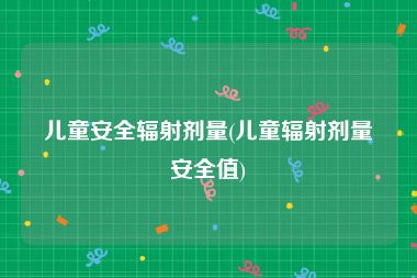 儿童安全辐射剂量(儿童辐射剂量安全值)