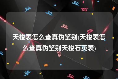 天梭表怎么查真伪鉴别(天梭表怎么查真伪鉴别天梭石英表)
