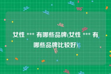 女性 *** 有哪些品牌(女性 *** 有哪些品牌比较好)