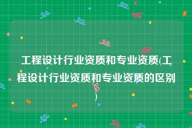 工程设计行业资质和专业资质(工程设计行业资质和专业资质的区别)