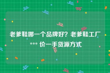 老爹鞋哪一个品牌好？老爹鞋工厂 *** 价一手货源方式